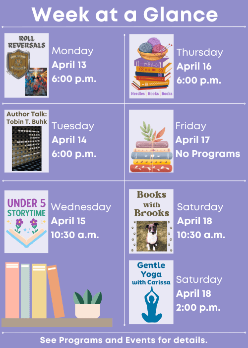 Week at a Glance | Roll Reversals Monday April 13 6:00 p.m. | Author Talk: Tobin T. Buhk Tuesday April 14 6:00 p.m. | Under Five Storytime Wednesday April 15 10:30 a.m. | Needles, Hooks and Books Thursday April 16 6:00 p.m. | No Programs Friday April 17 | Books with Brooks Saturday April 18 10:30 a.m., Gentle Yoga with Carissa Saturday April 18 2:00 p.m. | See Programs and Events for details.