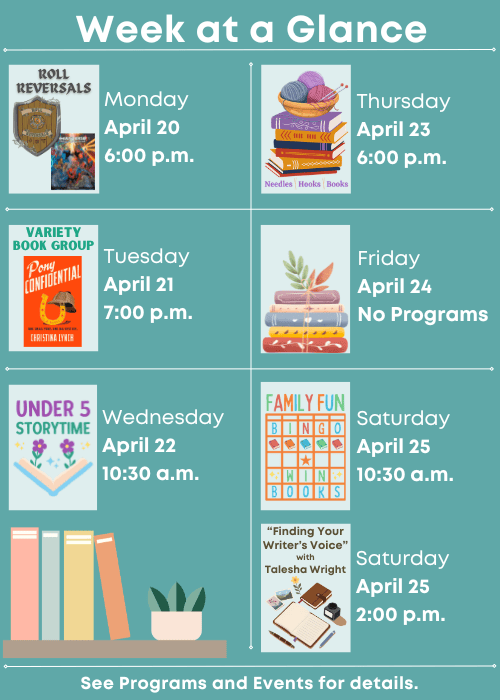 Week at a Glance | Roll Reversals Monday April 20 6:00 p.m. | Variety Book Group Pony Confidential Tuesday April 21 7:00 p.m. | Under Five Storytime Wednesday April 22 10:30 a.m. | Needles, Hooks and Books Thursday April 23 6:00 p.m. | No Programs Friday April 24 | Family Fun Bingo Saturday April 25 10:30 a.m., “Finding Your Writer’s Voice” with Talesha Wright Saturday April 25 2:00 p.m. | See Programs and Events for details.
