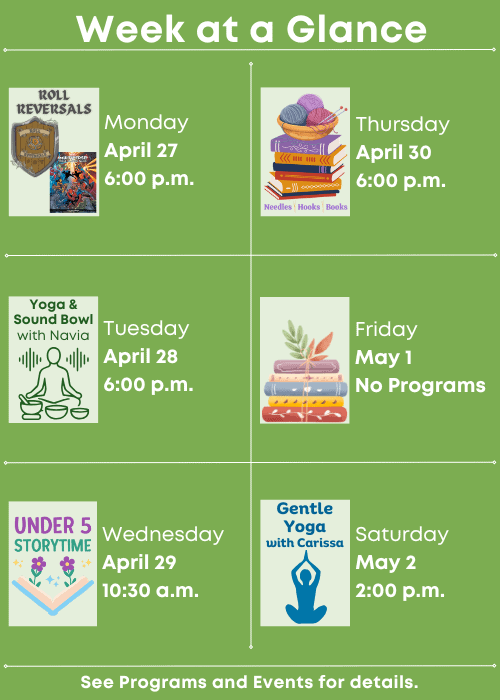 Week at a Glance | Roll Reversals Monday April 27 6:00 p.m. | Yoga and Sound Bowl with Navia Tuesday April 28 6:00 p.m. | Under Five Storytime Wednesday April 29 10:30 a.m. | Needles, Hooks and Books Thursday April 30 6:00 p.m. | No Programs Friday May 1 | Gentle Yoga with Carissa Saturday May 2 2:00 p.m. | See Programs and Events for details. 