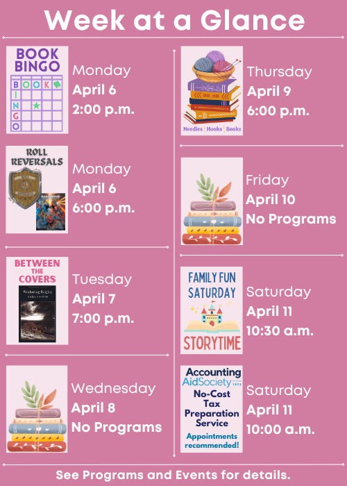 Week at a Glance | Book Bingo Monday April 6 2:00 p.m., Roll Reversals Monday April 6 6:00 p.m. | Between the Covers Wuthering Heights by Emily Bronte Tuesday April 7 7:00 p.m. | No Programs Wednesday April 8 | Needles, Hooks and Books Thursday April 9 6:00 p.m. | No Programs Friday April 10 | Accounting Aid Society No-Cost Tax Preparation Service Appointments recommended! Saturday April 11 10:00 a.m., Family Fun Storytime Saturday April 11 10:30 a.m. | See Programs and Events for details.