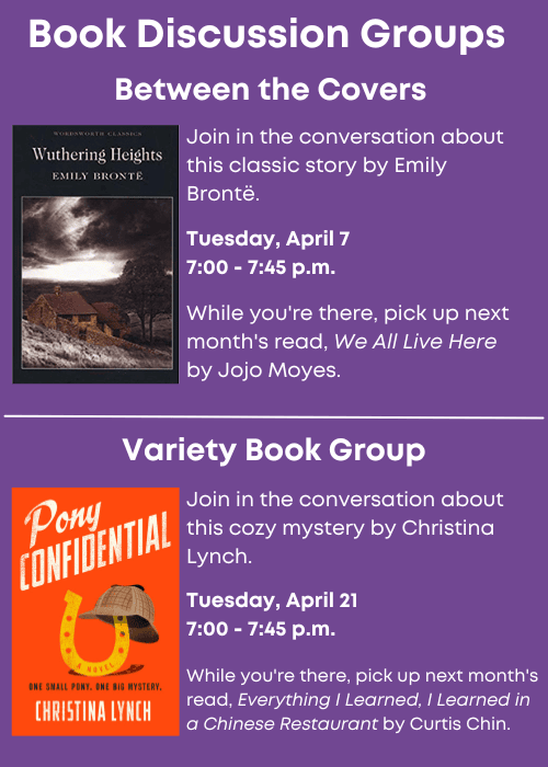 Book Discussion Groups | Between the Covers Join in the conversation about this classic story, Wuthering Heights, by Emily Brontë. Tuesday, April 7 7:00 - 7:45 p.m. While you're there, pick up next month's read, We All Live Here by Jojo Moyes. | Variety Book Group Join in the conversation about this cozy mystery, Pony Confidential, by Christina Lynch. Tuesday, April 21 7:00 - 7:45 p.m. While you're there, pick up next month's read, Everything I Learned, I Learned in a Chinese Restaurant by Curtis Chin.