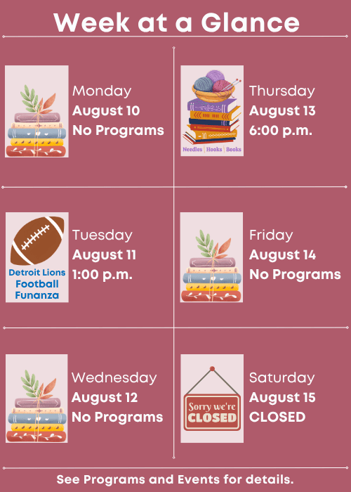 Week at a Glance | No Programs Monday August 10 | Detroit Lions Football Funanza Tuesday August 11 1:00 p.m. | No Programs Wednesday August 12 | Needles, Hooks and Books Thursday August 13 6:00 p.m. | No Programs Friday August 14 | Closed Saturday August 15 | See Programs and Events for details.