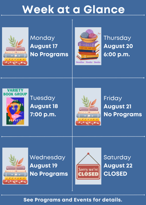 Week at a Glance | No Programs Monday August 17 | Variety Book Group The Vanishing Half by Brit Bennett Tuesday August 18 7:00 p.m. | No Programs Wednesday August 19 | Needles, Hooks and Books Thursday August 20 6:00 p.m. | No Programs Friday August 21 | Closed Saturday August 22 | See Programs and Events for details.