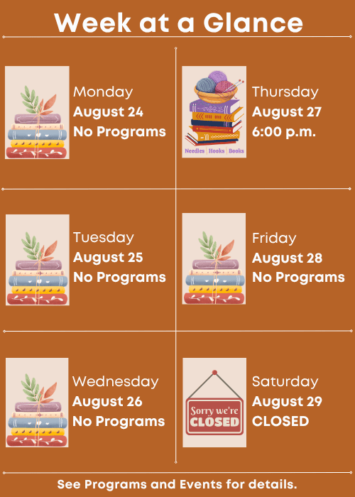 Week at a Glance | No Programs Monday August 24 | No Programs Tuesday August 25 | No Programs Wednesday August 26 | Needles, Hooks and Books Thursday August 27 6:00 p.m. | No Programs Friday August 28 | Closed Saturday August 29 | See Programs and Events for details.