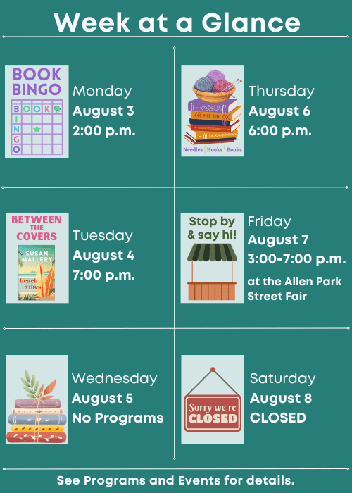 Week at a Glance | Book Bingo Monday August 3 2:00 p.m. | Between the Covers Beach Vibes by Susan Mallery Tuesday August 4 7:00 p.m. | No Programs Wednesday August 5 | Needles, Hooks and Books Thursday August 6 6:00 p.m. | Stop by & say hi! at the Allen Park Street Fair Friday August 7 3:00-7:00 p.m. | Closed Saturday August 8 | See Programs and Events for details.