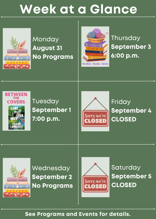 Week at a Glance | No Programs Monday August 31 | Between the Covers Same As It Ever Was by Claire Lombardo Tuesday September 1 7:00 p.m. | No Programs Wednesday September 2 | Needles, Hooks and Books Thursday September 3 6:00 p.m. | Closed Friday September 4 | Closed Saturday September 5 | See Programs and Events for details.