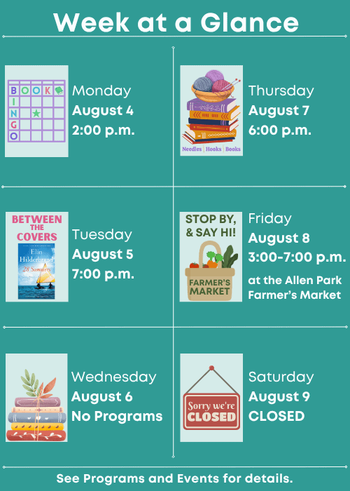 Week at a Glance | Book Bingo Monday August 4 2:00 p.m. | Between the Covers Book Group Tuesday August 5 7:00 p.m. | No Programs Wednesday August 6 | Needles, Hooks & Books Thursday August 7 6:00 p.m. | Stop by and say hi at the Allen Park Farmer’s Market Friday August 8 3:00-7:00 p.m. | Saturday August 9 Closed | See Programs and Events for details.