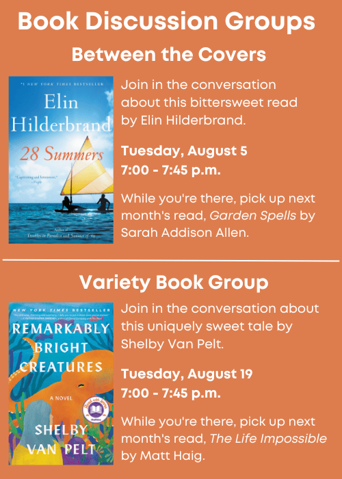 Book Discussion Groups | Between the Covers Join in the conversation about 28 Summers by Elin Hilderbrand. Tuesday, August 5 7:00 - 7:45 p.m. While you're there, pick up next month's read, Garden Spells by Sarah Addison Allen. | Variety Book Group Join in the conversation about Remarkably Bright Creatures by Shelby Van Pelt. Tuesday, August 19 7:00 - 7:45 p.m. While you're there, pick up next month's read, The Life Impossible by Matt Haig.