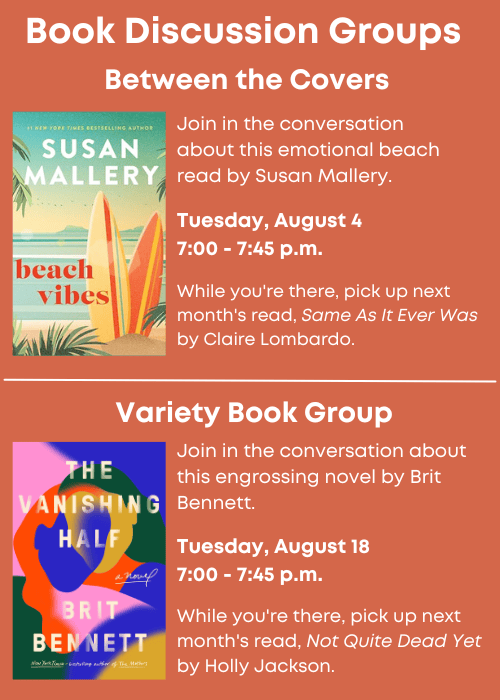 Book Discussion Groups | Between the Covers Join in the conversation about this emotional beach read, Beach Vibes by Susan Mallery. Tuesday, August 4 7:00 - 7:45 p.m. While you're there, pick up next month's read, Same As It Ever Was by Claire Lombardo. | Variety Book Group Join in the conversation about this engrossing novel, The Vanishing Half, by Brit Bennett. Tuesday, August 18 7:00 - 7:45 p.m. While you're there, pick up next month's read, Not Quite Dead Yet by Holly Jackson.