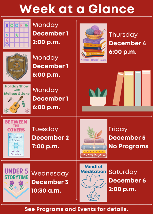 Week at a Glance | Book Bingo Monday December 1 2:00 p.m., Roll Reversals Monday December 1 6:00 p.m., Holiday Show with Melissa & Jake Monday December 1 6:00 p.m. | Between the Covers Winter Solstice by Rosamunde Pilcher Tuesday December 2 7:00 p.m. | Under Five Storytime Wednesday December 3 10:30 a.m. | Needles, Hook and Books Thursday December 4 6:00 p.m. | No Programs Friday December 5 | Mindful Meditation Saturday December 6 2:00 p.m. | See Programs and Events for details.
