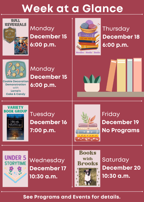 Week at a Glance | Roll Reversals Monday December 15 6:00 p.m., Cookie Decoration Demonstration with Lorna’s Cake & Candy Monday December 15 6:00 p.m. | Variety Book Group The Bear and The Nightingale Tuesday December 16 7:00 p.m. | Under Five Storytime Wednesday December 17 10:30 a.m. | Needles, Hooks and Books Thursday December 18 6:00 p.m. | No Programs Friday December 19 | Books with Brooks Saturday December 20 10:30 a.m. | See Programs and Events for details.
