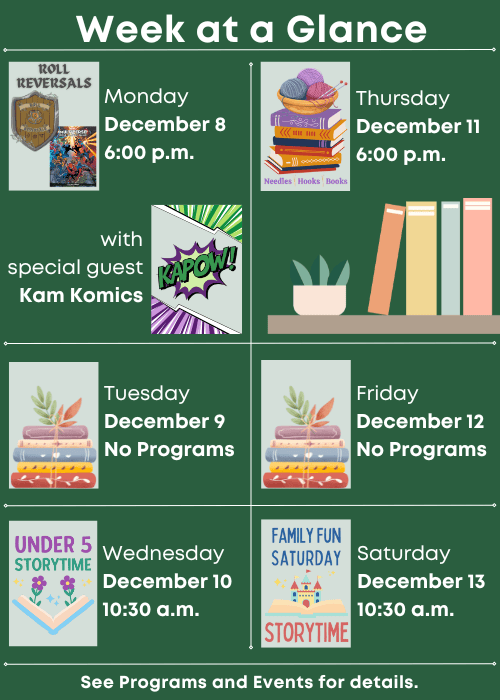 Week at a Glance | Roll Reversals with special guest Kam Komics Monday December 8 6:00 p.m. | No Programs Tuesday December 9 | Under Five Storytime Wednesday December 10 10:30 a.m. | Needles, Hooks and Books Thursday December 11 6:00 p.m. | No Programs Friday December 12 | Family Fun Storytime Saturday December 13 10:30 a.m. | See Programs and Events for details.