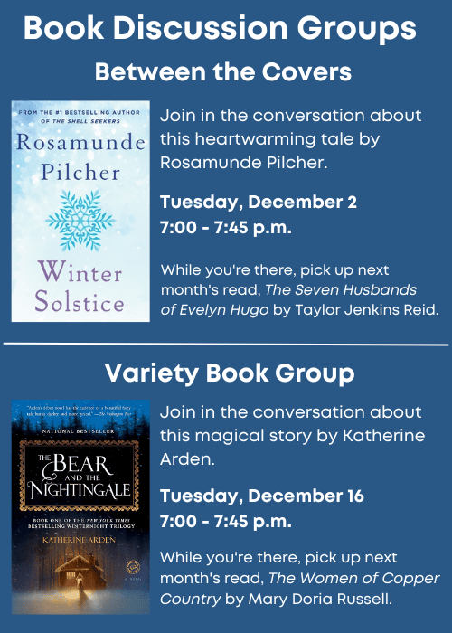 Book Discussion Groups | Between the Covers Join in the conversation about this heartwarming tale, Winter Solstice, by Rosamunde Pilcher. Tuesday, December 2 7:00 - 7:45 p.m. While you're there, pick up next month's read, The Seven Husbands of Evelyn Hugo by Taylor Jenkins Reid. | Variety Book Group Join in the conversation about this magical story, The Bear and the Nightingale, by Katherine Arden. Tuesday, December 16 7:00 - 7:45 p.m. While you're there, pick up next month's read, The Women of Copper Country by Mary Doria Russell.