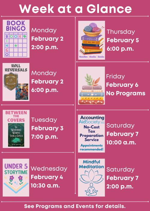 Week at a Glance | Book Bingo Monday February 2 2:00 p.m., Roll Reversals Monday February 2 6:00 p.m. | Between the Covers Tuesday February 3 7:00 p.m. | Under Five Storytime Wednesday February 4 10:30 a.m. | Needles, Hooks and Books Thursday February 5 6:00 p.m. | No Programs Friday February 6 | Accounting Aid Society No-Cost Tax Preparation Service Appointments recommended! Saturday February 7 10:00 a.m., Mindful Meditation Saturday February 7 2:00 p.m. | See Programs and Events for details.