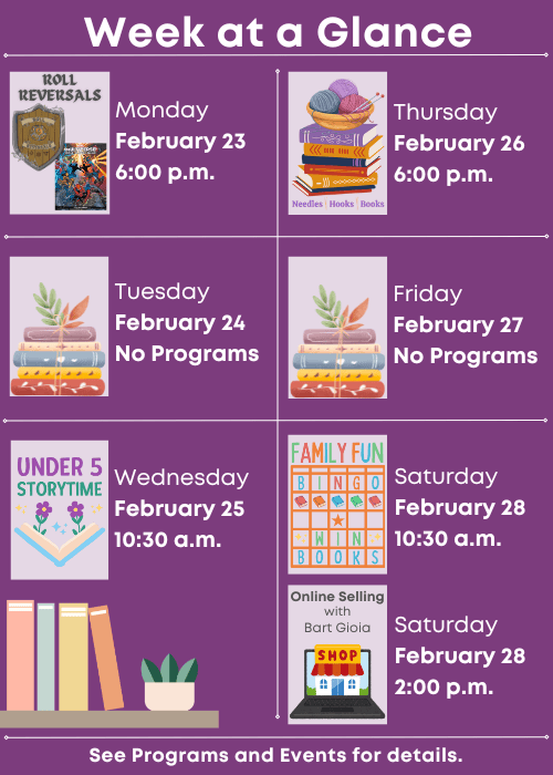 Week at a Glance | Roll Reversals Monday February 23 6:00 p.m. | No Programs Tuesday February 24 | Under Five Storytime Wednesday February 25 10:30 a.m. | Needles, Hooks and Books Thursday February 26 6:00 p.m. | No Programs Friday February 27 | Family Fun Bingo Saturday February 28 10:30 a.m., Online Selling with Bart Gioia Saturday February 28 2:00 p.m. | See Programs and Events for details.