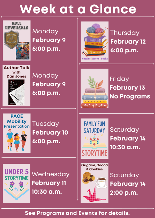 Week at a Glance | Roll Reversals Monday February 9 6:00 p.m., Author Talk with Dan Jones Monday February 9 6:00 p.m. | PACE Mobility Presentation Tuesday February 10 6:00 p.m.| Under Five Storytime Wednesday February 11 10:30 a.m. | Needles, Hooks and Books Thursday February 12 6:00 p.m. | No Programs Friday February 13 | Family Fun Storytime Saturday February 14 10:30 a.m., Origami, Cocoa & Cookies Saturday February 14 2:00 p.m. | See Programs and Events for details.