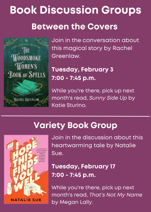 Book Discussion Groups | Between the Covers Join in the conversation about The Woodsmoke Womens’ Book of Spells by Rachel Greenlaw. Tuesday, February 3 7:00 - 7:45 p.m. While you're there, pick up next month's read, Sunny Side Up by Katie Sturino. | Variety Book Group Join in the discussion about I Hope This Finds You Well by Natalie Sue. Tuesday, February 17 7:00 - 7:45 p.m. While you're there, pick up next month's read, That’s Not My Name by Megan Lally.