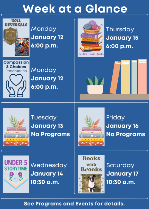 Week at a Glance | Roll Reversals Monday January 12 6:00 p.m., Compassion and Choices Presentation Monday January 12 6:00 p.m. | No Programs Tuesday January 13 | Under Five Storytime Wednesday January 14 10:30 a.m. | Needles, Hooks and Books Thursday January 15 6:00 p.m. | No Programs Friday January 16 | Books with Brooks Saturday January 17 10:30 a.m. | See Programs and Events for details.