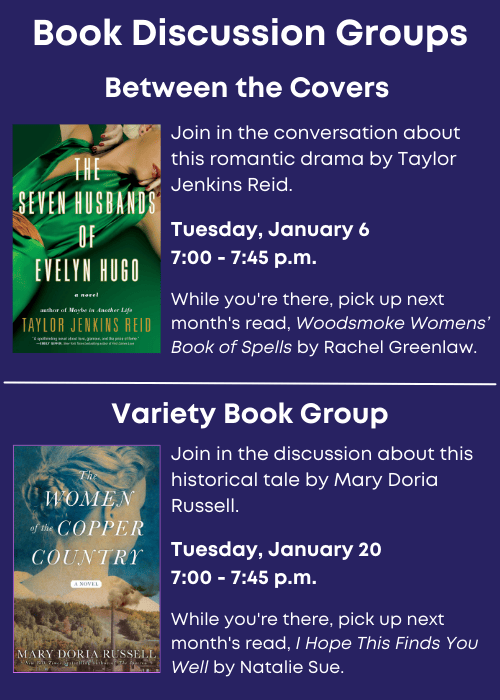 Book Discussion Groups | Between the Covers Join in the conversation about The Seven Husbands of Evelyn Hugo by Taylor Jenkins Reid. Tuesday, January 6 7:00 - 7:45 p.m. While you're there, pick up next month's read, Woodsmoke Womens’ Book of Spells by Rachel Greenlaw. | Variety Book Group Join in the discussion about The Women of Copper Country by Mary Doria Russell. Tuesday, January 20 7:00 - 7:45 p.m. While you're there, pick up next month's read, I Hope This Finds You Well by Natalie Sue.