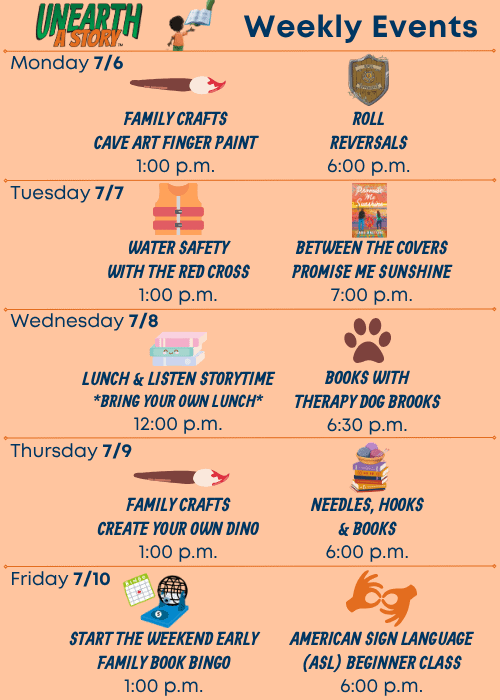 Weekly Events | Monday 7/6 Family Crafts Cave Art Finger Paint 1:00 p.m., Roll Reversals 6:00 p.m. | Tuesday 7/7 Water Safety with the Red Cross 1:00 p.m., Between the Covers Promise Me Sunshine 7:00 p.m. | Wednesday 7/8 Lunch & Listen Storytime Bring Your Own Lunch 12:00 p.m., Books with Therapy Dog Brooks 6:30 p.m. | Thursday 7/9 Family Crafts Create Your Own Dino 1:00 p.m., Needles, Hooks & Books 6:00 p.m. | Friday 7/10 Start the Weekend Early Family Book Bingo 1:00 p.m., American Sign Language (ASL) Beginner Class 6:00 p.m.