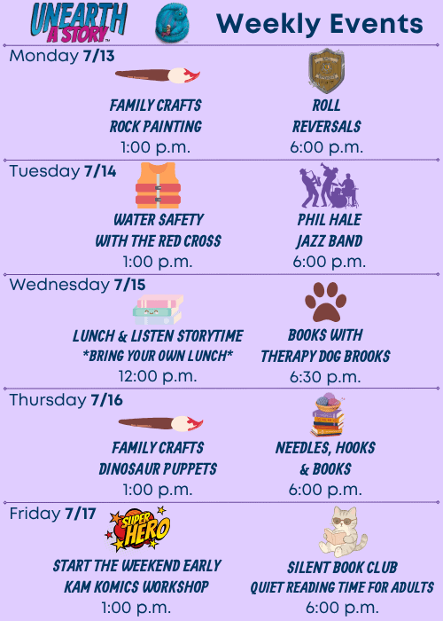 Weekly Events | Monday 7/13 Family Crafts Rock Painting 1:00 p.m., Roll Reversals 6:00 p.m. | Tuesday 7/14 Water Safety with the Red Cross 1:00 p.m., Phil Hale Jazz Band 6:00 p.m. | Wednesday 7/15 Lunch & Listen Storytime Bring Your Own Lunch 12:00 p.m., Books with Therapy Dog Brooks 6:30 p.m. | Thursday 7/16 Family Crafts Dinosaur Puppets 1:00 p.m., Needles, Hooks & Books 6:00 p.m. | Friday 7/17 Start the Weekend Early Kam Komics Workshop 1:00 p.m., Silent Book Club Quiet Reading Time for Adults 6:00 p.m.