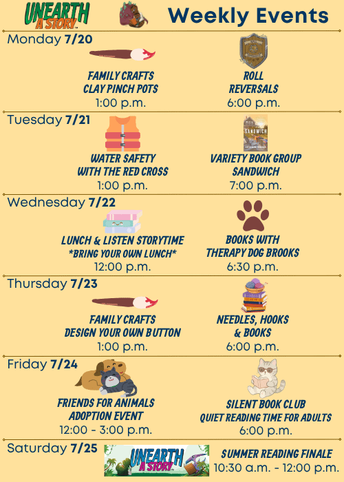 Weekly Events | Monday 7/20 Family Crafts Clay Pinch Pots 1:00 p.m. Roll Reversals 6:00 p.m. | Tuesday 7/21 Water Safety with the Red Cross 1:00 p.m., Variety Book Group Sandwich by Catherine Newman 7:00 p.m. | Wednesday 7/22 Lunch & Listen Storytime Bring Your Own Lunch 12:00 p.m., Books with Therapy Dog Brooks 6:30 p.m. | Thursday 7/23 Family Crafts Design Your Own Button 1:00 p.m. Needles, Hooks & Books 6:00 p.m. Friday 7/24 Friends For Animals Adoption Event 12:00 - 3:00 p.m., Silent Book Club Quiet Reading Time for Adults 6:00 p.m. | Saturday 7/25 Summer Reading Finale 10:30 a.m. - 12:00 p.m.