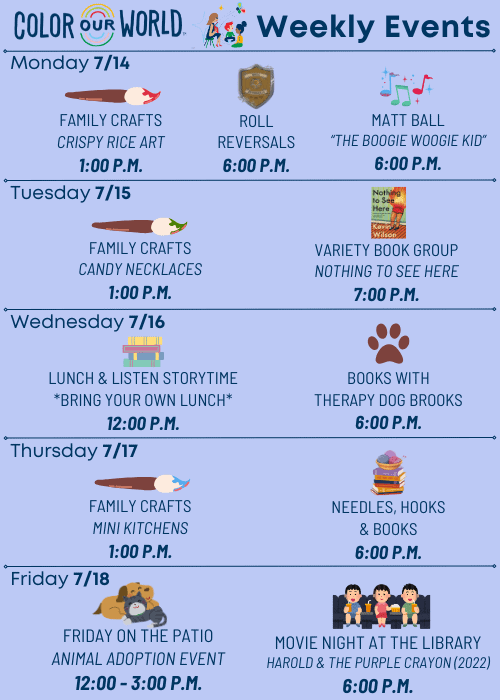 Color Our World™ Weekly Events | Monday 7/14 Family Crafts Crispy Rice Art 1:00 p.m. Roll Reversals 6:00 p.m. Matt Ball “The Boogie Woogie Kid” 6:00 p.m. | Tuesday 7/15 Family Crafts Candy Necklaces 1:00 p.m. Variety Book Group Nothing to See Here 7:00 p.m. | Wednesday 7/16 Lunch & Listen Storytime *Bring Your Own Lunch* 12:00 p.m. Books with Therapy Dog Brooks 6:00 p.m. | Thursday 7/17 Family Crafts Mini Kitchens 1:00 p.m. Needles, Hooks & Books 6:00 p.m. | Friday 7/18 Friday on the Patio Animal Adoption Event 12:00 - 3:00 p.m. Movie Night at the Library Harold & the Purple Crayon (2022) 6:00 p.m.