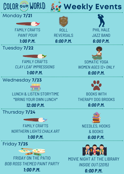 Color Our World™ Weekly Events | Monday 7/21 Family Crafts Paint Pour 1:00 p.m. Roll Reversals 6:00 p.m. Phil Hale Jazz Band 6:00 p.m. | Tuesday 7/22 Family Crafts Clay Leaf Impressions 1:00 p.m. Somatic Yoga Women ages 12+ only 6:00 p.m. | Wednesday 7/23 Lunch & Listen Storytime *Bring Your Own Lunch* 12:00 p.m. Books with Therapy Dog Brooks 6:00 p.m. | Thursday 7/24 Family Crafts Northern Lights Chalk Art 1:00 p.m. Needles, Hooks & Books 6:00 p.m. Friday 7/25 Friday on the Patio Bob Ross Themed Paint Party 1:00 p.m. Movie Night at the Library Inside Out (2015) 6:00 p.m.