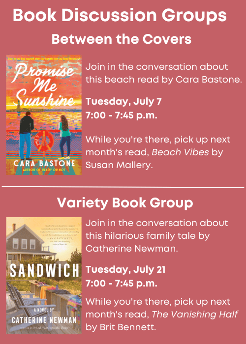 Book Discussion Groups | Between the Covers Join in the conversation about this beach read, Promise Me Sunshine, by Cara Bastone. Tuesday, July 7 7:00 - 7:45 p.m. While you're there, pick up next month's read, Beach Vibes by Susan Mallery. | Variety Book Group Join in the conversation about this hilarious family tale, Sandwich, by Catherine Newman. Tuesday, July 21 7:00 - 7:45 p.m. While you're there, pick up next month's read, The Vanishing Half by Brit Bennett.