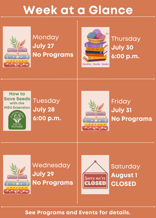 Week at a Glance | No Programs Monday July 27 | How to Save Seeds with the MSU Extension Tuesday July 28 6:00 p.m. | No Programs Wednesday July 29 | Needles, Hooks and Books Thursday July 30 6:00 p.m. | No Programs Friday July 31 | Closed Saturday August 1 | See Programs and Events for details.
