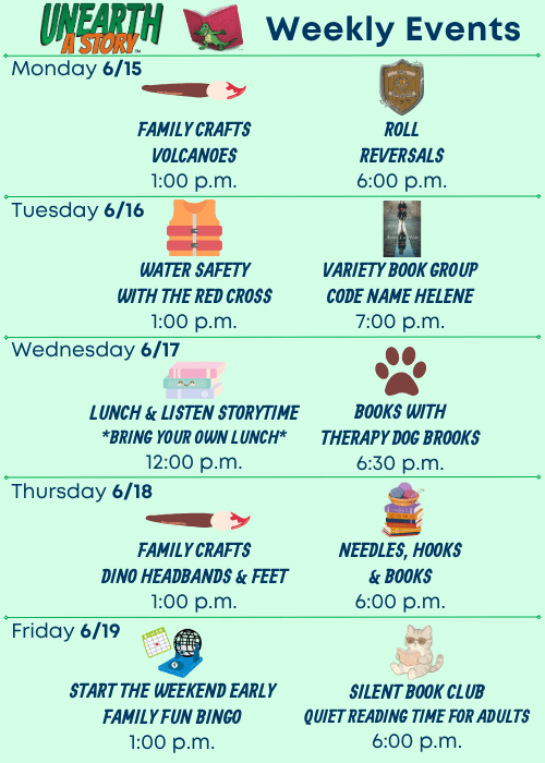 Unearth a Story Trademarked Logo Weekly Events | Monday 6/15 Family Crafts: Volcanoes 1:00 p.m., Roll Reversals 6:00 p.m. | Tuesday 6/16 Water Safety with the Red Cross 1:00 p.m., Variety Book Group about Code Name Helene by Ariel Lawhon 7:00 p.m. | Wednesday 6/17 Lunch & Listen Storytime Bring Your Own Lunch 12:00 p.m., Books with Therapy Dog Brooks 6:30 p.m. | Thursday 6/18 Family Crafts: Dino Headbands and Feet 1:00 p.m., Needles, Hooks and Books 6:00 p.m. | Friday 6/19 Start the Weekend Early Family Fun Bingo 1:00 p.m., Silent Book Club Quiet Reading Time for Adults 6:00 p.m.