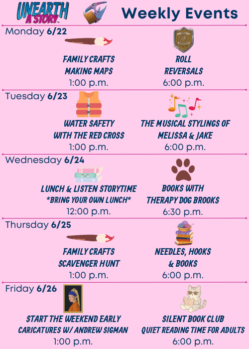 Unearth a Story Trademarked Logo Weekly Events | Monday 6/22 Family Crafts: Making Maps 1:00 p.m., Roll Reversals 6:00 p.m. | Tuesday 6/23 Water Safety with the Red Cross 1:00 p.m., The Musical Stylings of Melissa and Jake 6:00 p.m. | Wednesday 6/24 Lunch & Listen Storytime *Bring Your Own Lunch* 12:00 p.m., Books with Therapy Dog Brooks 6:30 p.m. | Thursday 6/25 Family Crafts: Scavenger Hunt 1:00 p.m., Needles, Hooks and Books 6:00 p.m. | Friday 6/26 Start the Weekend Early Caricatures w/ Andrew Sigman 1:00 p.m., Silent Book Club Quiet Reading Time for Adults 6:00 p.m.