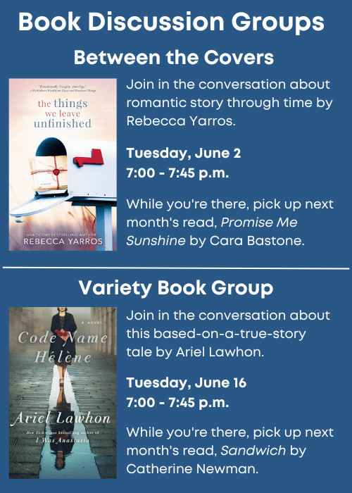 Book Discussion Groups | Between the Covers Join in the conversation about The Things We Leave Unfinished by Rebecca Yarros. Tuesday, June 2 7:00 - 7:45 p.m. While you're there, pick up next month's read, Promise Me Sunshine by Cara Bastone. | Variety Book Group Join in the conversation about Code Name Helene by Ariel Lawhon. Tuesday, June 16 7:00 - 7:45 p.m. While you're there, pick up next month's read, Sandwich by Catherine Newman.
