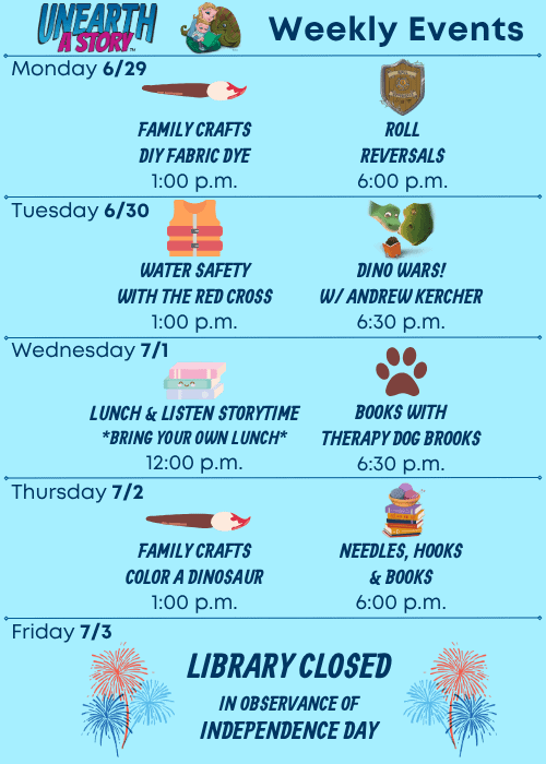 Weekly Events | Monday 6/29 Family Crafts DIY Fabric Dye 1:00 p.m., Roll Reversals 6:00 p.m. | Tuesday 6/30 Water Safety with the Red Cross 1:00 p.m., Dino Wars! with Andrew Kercher 6:30 p.m. | Wednesday 7/1 Lunch & Listen Storytime Bring Your Own Lunch 12:00 p.m., Books with Therapy Dog Brooks 6:30 p.m. | Thursday 7/2 Family Crafts Color a Dinosaur 1:00 p.m., Needles, Hooks and Books 6:00 p.m. | Friday 7/3 Library Closed in observance of Independence Day.
