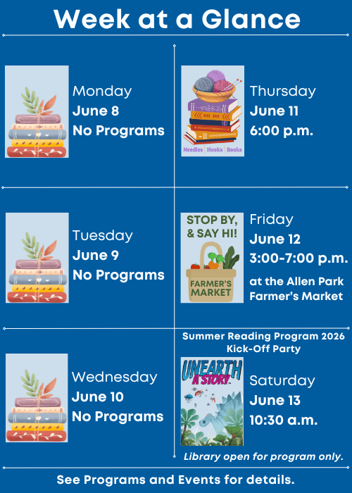 Week at a Glance | No Programs Monday June 8 | No Programs Tuesday June 9 | No Programs Wednesday June 10 | Needles, Hooks and Books Thursday June 11 6:00 p.m. | Stop by and say hi at the Allen Park Farmer’s Market Friday June 12 3:00-7:00 p.m. | Summer Reading Program 2026 Kick-Off Party Saturday June 13 10:30 a.m. Library open for program only. | See Programs and Events for details.
