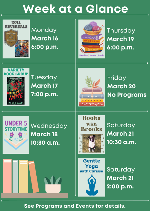 Week at a Glance | Roll Reversals Monday March 16 6:00 p.m. | Variety Book Group That’s Not My Name Tuesday March 17 7:00 p.m. | Under Five Storytime Wednesday March 18 10:30 a.m. | Needles, Hooks and Books Thursday March 19 6:00 p.m. | No Programs Friday March 20 | Books with Brooks Saturday March 21 10:30 a.m., Gentle Yoga with Carissa Saturday March 21 2:00 p.m. | See Programs and Events for details.
