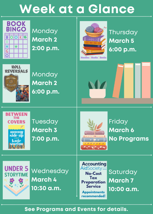 Week at a Glance | Book Bingo Monday March 2 2:00 p.m., Roll Reversals Monday March 2 6:00 p.m. | Between the Covers Sunny Side Up Tuesday March 3 7:00 p.m. | Under Five Storytime Wednesday March 4 10:30 a.m. | Needles, Hooks and Books Thursday March 5 6:00 p.m. | No Program Friday March 6 | Accounting Aid Society No-Cost Tax Preparation Service Appointments recommended! Saturday March 7 10:00 a.m. | See Programs and Events for details.