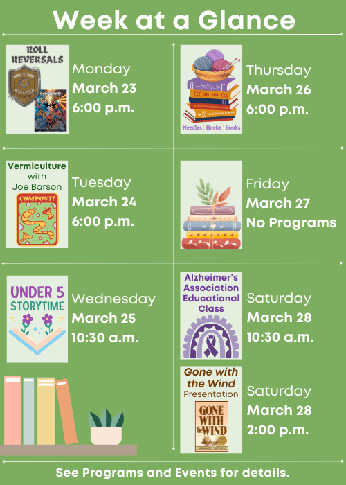Week at a Glance | Roll Reversals Monday March 23 6:00 p.m. | Vermiculture 101 with Joe Barson Tuesday March 24 6:00 p.m. | Under Five Storytime Wednesday March 25 10:30 a.m. | Needles, Hooks and Books Thursday March 26 6:00 p.m. | No Programs Friday March 27 | Alzheimer’s Association Educational Class Saturday March 28 10:30 a.m., Gone with the Wind Presentation Saturday March 28 2:00 p.m. | See Programs and Events for details.