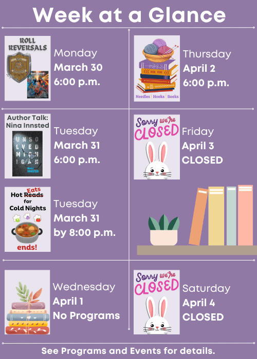 Week at a Glance | Roll Reversals Monday March 30 6:00 p.m. | Author Talk: Nina Innsted Tuesday March 31 6:00 p.m., Hot Eats for Cold Nights ends! Tuesday March 31 by 8:00 p.m. | No Programs Wednesday April 1 | Needles, Hooks and Books Thursday April 2 6:00 p.m. | Closed Friday April 3 | Closed Saturday April 4 | See Programs and Events for details.
