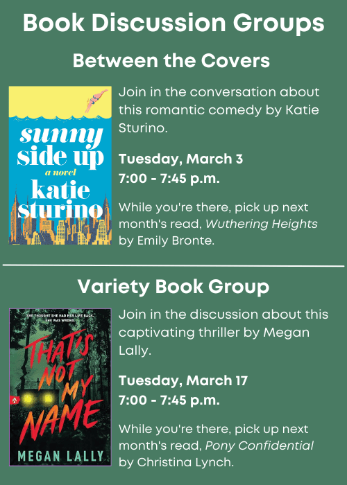 Book Discussion Groups | Between the Covers Book cover of Sunny Side Up. Join in the conversation about this romantic comedy by Katie Sturino. Tuesday, March 3 7:00 - 7:45 p.m. While you're there, pick up next month's read, Wuthering Heights by Emily Bronte. | Variety Book Group Book cover of That’s Not My Name. Join in the discussion about this captivating thriller by Megan Lally. Tuesday, March 17 7:00 - 7:45 p.m. While you're there, pick up next month's read, Pony Confidential by Christina Lynch.