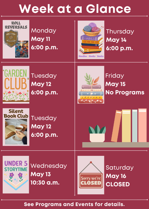 Week at a Glance | Roll Reversals Monday May 11 6:00 p.m. | Children’s Garden Club Tuesday May 12 6:00 p.m., Silent Book Club Tuesday May 12 6:00 p.m. | Under Five Storytime Wednesday May 13 10:30 a.m. | Needles, Hooks and Books Thursday May 14 6:00 p.m. | No Programs Friday May 15 | Closed Saturday May 16 | See Programs and Events for details.