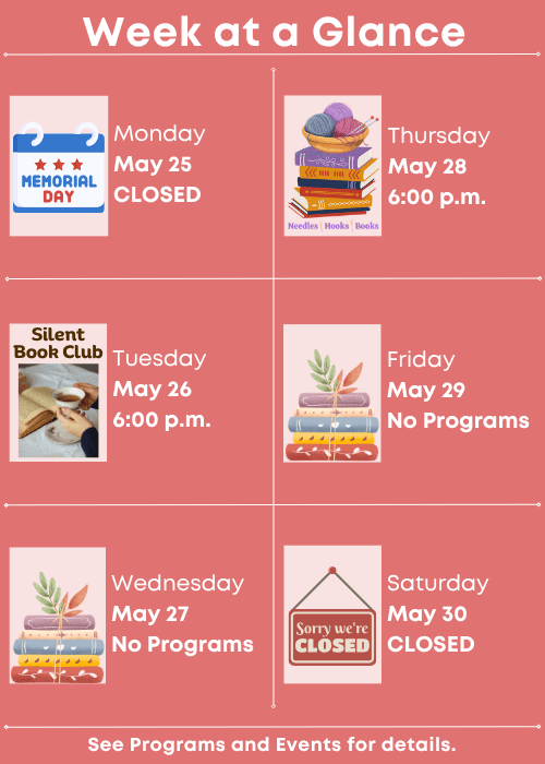 Week at a Glance | Closed for Memorial Day Monday May 25 | Silent Book Club Tuesday May 26 6:00 p.m. | No Programs Wednesday May 27 | Needles, Hooks and Books Thursday May 28 6:00 p.m. | No Programs Friday May 29 | Closed Saturday May 30 | See Programs and Events for details.