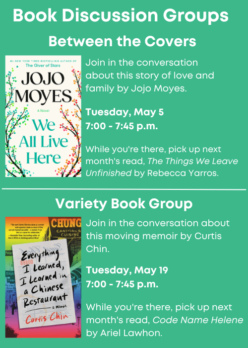 Book Discussion Groups | Between the Covers Join in the conversation about We All Live Here by Jojo Moyes. Tuesday, May 5 7:00 - 7:45 p.m. While you're there, pick up next month's read, The Things We Leave Unfinished by Rebecca Yarros. | Variety Book Group Join in the conversation about Everything I Learned, I Learned in a Chinese Restaurant by Curtis Chin. Tuesday, May 19 7:00 - 7:45 p.m. While you're there, pick up next month's read, Code Name Helene by Ariel Lawhon.