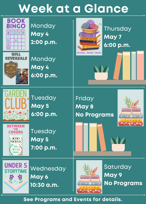 Week at a Glance | Book Bingo Monday May 4 2:00 p.m., Roll Reversals Monday May 4 6:00 p.m. | Children’s Garden Club Tuesday May 5 6:00 p.m., Between the Covers We All Live Here by Jojo Moyes Tuesday May 5 7:00 p.m. | Under Five Storytime Wednesday May 6 10:30 a.m. | Needles, Hooks and Books Thursday May 7 6:00 p.m. | No Programs Friday May 8 | No Programs Saturday May 9 | See Programs and Events for details.