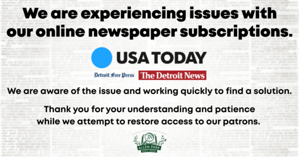 We are experiencing issues with our online newspaper subscriptions, USA Today, Detroit Free Press and The Detroit News. We are aware of the issue and working quickly to find a solution. Thank you for your understanding and patience while we attempt to restore access to our patrons.