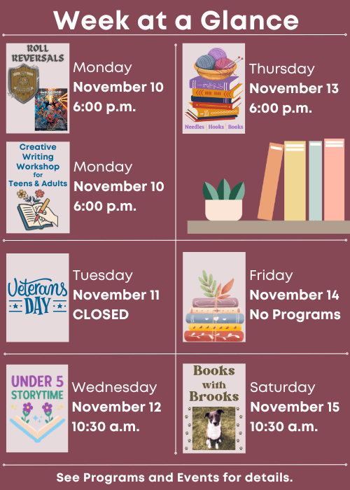 Week at a Glance | Roll Reversals Monday November 10 6:00 p.m., Creative Writing Workshop for Teens & Adults Monday November 10 6:00 p.m. | Closed Tuesday November 11 | Under Five Storytime Wednesday November 12 10:30 a.m. | Needles, Hooks and Books Thursday November 13 6:00 p.m. | No Programs Friday November 14 | Books with Brooks Saturday November 15 10:30 a.m. | See Programs and Events for details.