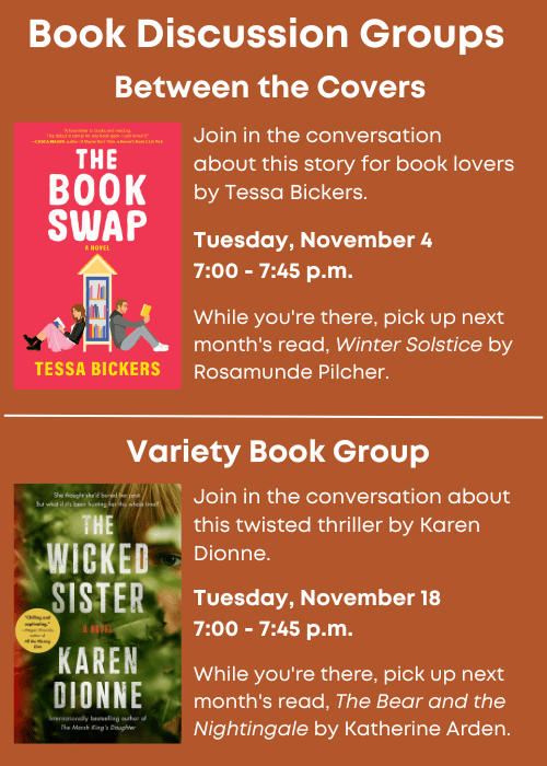 Book Discussion Groups | Between the Covers Join in the conversation about this story for book lovers by Tessa Bickers. Image of book cover The Book Swap. Tuesday, November 4 7:00 - 7:45 p.m. While you're there, pick up next month's read, Winter Solstice by Rosamunde Pilcher. | Variety Book Group Join in the conversation about this twisted thriller by Karen Dionne. Image of book cover The Wicked Sister. Tuesday, November 18 7:00 - 7:45 p.m. While you're there, pick up next month's read, The Bear and the Nightingale by Katherine Arden.