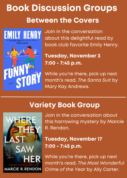 Book Discussion Groups | Between the Covers Join in the conversation about this delightful read, Funny Story, by book club favorite Emily Henry. Tuesday, November 3 7:00 - 7:45 p.m. While you're there, pick up next month's read, The Santa Suit by Mary Kay Andrews. | Variety Book Group Join in the conversation about this harrowing mystery, Where They Last Saw Her by Marcie R. Rendon. Tuesday, November 17 7:00 - 7:45 p.m. While you're there, pick up next month's read, The Most Wonderful Crime of the Year by Ally Carter.