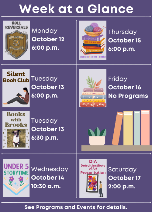 Week at a Glance | Roll Reversals Monday October 12 6:00 p.m. | Silent Book Club Tuesday October 13 6:00 p.m., Books with Brooks Tuesday October 13 6:30 p.m. | Under Five Storytime Wednesday October 14 10:30 a.m. | Needles, Hooks and Books Thursday October 15 6:00 p.m. | No Programs Friday October 16 | DIA (Detroit Institute of Arts) Presentation Saturday October 17 2:00 p.m. | See Programs and Events for details.