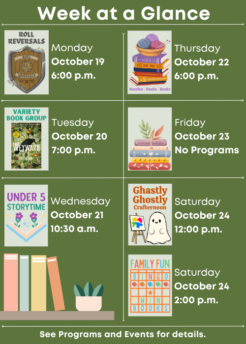 Week at a Glance | Roll Reversals Monday October 19 6:00 p.m. | Variety Book Group Weyward by Emilia Hart Tuesday October 20 7:00 p.m. | Under Five Storytime Wednesday October 21 10:30 a.m. | Needles, Hooks and Books Thursday October 22 6:00 p.m. | No Programs Friday October 23 | Ghastly Ghostly Crafternoon Saturday October 24 12:00 p.m., Family Fun Bingo Saturday October 24 2:00 p.m. | See Programs and Events for details.